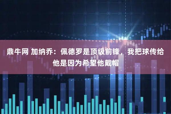 鼎牛网 加纳乔：佩德罗是顶级前锋，我把球传给他是因为希望他戴帽