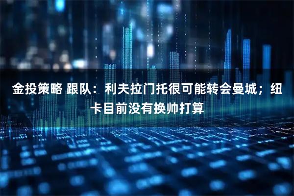 金投策略 跟队：利夫拉门托很可能转会曼城；纽卡目前没有换帅打算