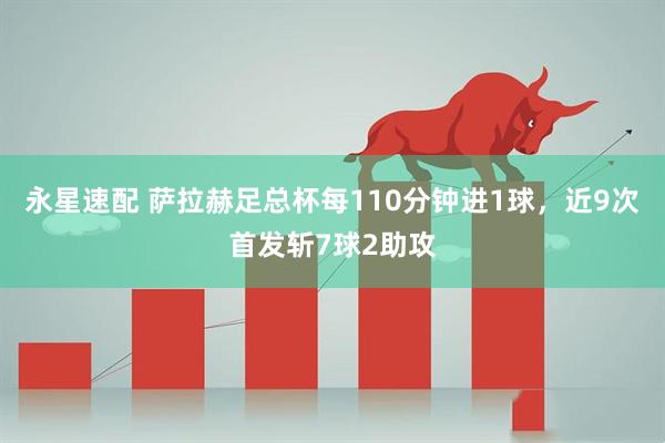 永星速配 萨拉赫足总杯每110分钟进1球，近9次首发斩7球2助攻