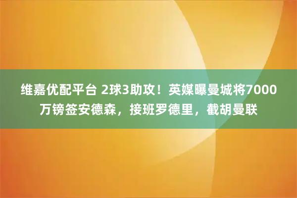 维嘉优配平台 2球3助攻！英媒曝曼城将7000万镑签安德森，接班罗德里，截胡曼联