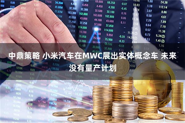 中鼎策略 小米汽车在MWC展出实体概念车 未来没有量产计划