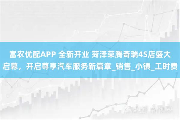 富农优配APP 全新开业 菏泽荣腾奇瑞4S店盛大启幕，开启尊享汽车服务新篇章_销售_小镇_工时费