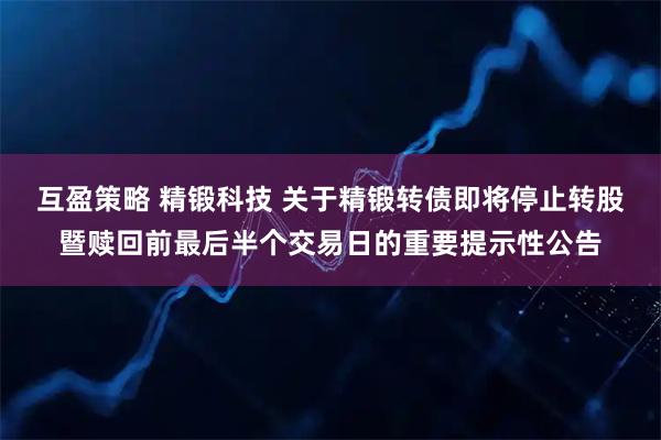 互盈策略 精锻科技 关于精锻转债即将停止转股暨赎回前最后半个交易日的重要提示性公告