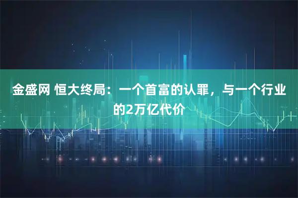 金盛网 恒大终局：一个首富的认罪，与一个行业的2万亿代价