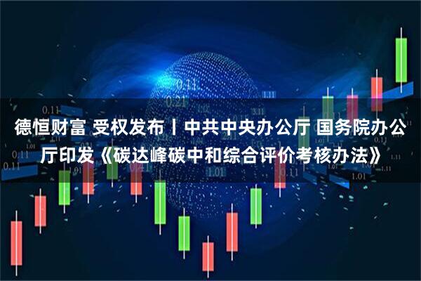德恒财富 受权发布丨中共中央办公厅 国务院办公厅印发《碳达峰碳中和综合评价考核办法》
