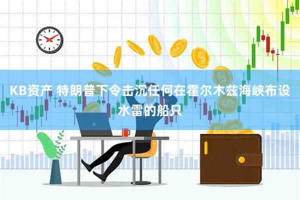 KB资产 特朗普下令击沉任何在霍尔木兹海峡布设水雷的船只