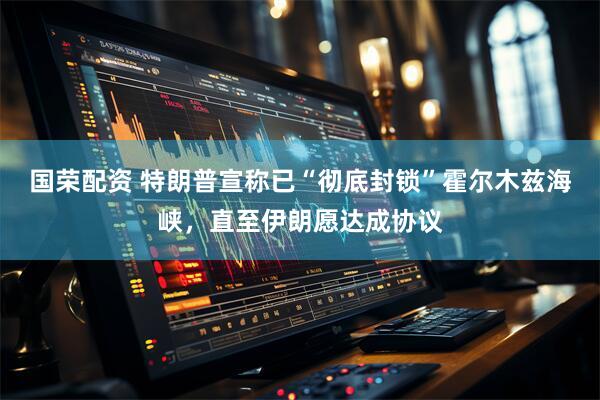 国荣配资 特朗普宣称已“彻底封锁”霍尔木兹海峡，直至伊朗愿达成协议